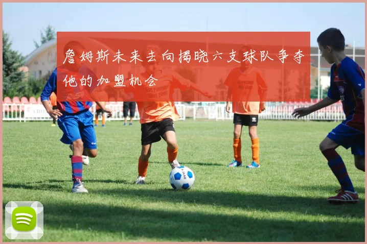 詹姆斯未来去向揭晓六支球队争夺他的加盟机会